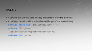 LIST<T>
• A variable-size List that uses an array of objects to store the elements.
• A List has a capacity, which is the allocated length of the internal array.
private const int _defaultCapacity = 4;
private T[] _items;
[ContractPublicPropertyName("Count")]
private int _size;
 
