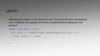 LIST<T>
• Adds the given object to the end of this list. The size of the list is increased by
one. If required, the capacity of the list is doubled before adding the new
element.
public void Add(T item) {
if (_size == _items.Length) EnsureCapacity(_size + 1);
_items[_size++] = item;
...
}
 