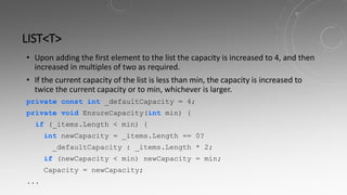 LIST<T>
• Upon adding the first element to the list the capacity is increased to 4, and then
increased in multiples of two as required.
• If the current capacity of the list is less than min, the capacity is increased to
twice the current capacity or to min, whichever is larger.
private const int _defaultCapacity = 4;
private void EnsureCapacity(int min) {
if (_items.Length < min) {
int newCapacity = _items.Length == 0?
_defaultCapacity : _items.Length * 2;
if (newCapacity < min) newCapacity = min;
Capacity = newCapacity;
...
 