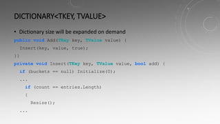 DICTIONARY<TKEY, TVALUE>
• Dictionary size will be expanded on demand
public void Add(TKey key, TValue value) {
Insert(key, value, true);
}}
private void Insert(TKey key, TValue value, bool add) {
if (buckets == null) Initialize(0);
...
if (count == entries.Length)
{
Resize();
...
 