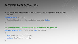 DICTIONARY<TKEY, TVALUE>
• Entry size will be expanded to the prime number that greater than twice of
old size.
private void Resize() {
Resize(HashHelpers.ExpandPrime(count), false);
}
// (HashHelpers) Returns size of hashtable to grow to.
public static int ExpandPrime(int oldSize)
{
int newSize = 2 * oldSize;
return GetPrime(newSize);
}
 