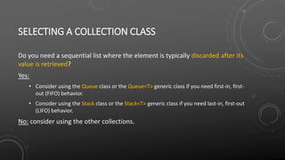 SELECTING A COLLECTION CLASS
Do you need a sequential list where the element is typically discarded after its
value is retrieved?
Yes:
• Consider using the Queue class or the Queue<T> generic class if you need first-in, first-
out (FIFO) behavior.
• Consider using the Stack class or the Stack<T> generic class if you need last-in, first-out
(LIFO) behavior.
No: consider using the other collections.
 