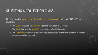 SELECTING A COLLECTION CLASS
Do you need to access the elements in a certain order, such as FIFO, LIFO, or
random?
• The Queue class and the Queue<T> generic class offer FIFO access.
• The Stack class and the Stack<T> generic class offer LIFO access.
• The LinkedList<T> generic class allows sequential access either from the head to the tail,
or from the tail to the head.
 