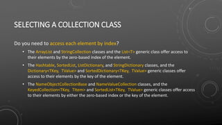 SELECTING A COLLECTION CLASS
Do you need to access each element by index?
• The ArrayList and StringCollection classes and the List<T> generic class offer access to
their elements by the zero-based index of the element.
• The Hashtable, SortedList, ListDictionary, and StringDictionary classes, and the
Dictionary<TKey, TValue> and SortedDictionary<TKey, TValue> generic classes offer
access to their elements by the key of the element.
• The NameObjectCollectionBase and NameValueCollection classes, and the
KeyedCollection<TKey, TItem> and SortedList<TKey, TValue> generic classes offer access
to their elements by either the zero-based index or the key of the element.
 