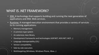 WHAT IS .NET FRAMEWORK?
• SDK: A technology that supports building and running the next generation of
applications and XML Web services.
• Runtime: A managed execution environment that provides a variety of services
to its running applications:
• Memory management.
• A common type system
• An extensive class library.
• Development frameworks and technologies (ASP.NET, ADO.NET, WCF…)
• Language interoperability (CIL)
• Version compatibility.
• Side-by-side execution.
• Multitargeting (Windows, Windows Phone, Xbox…)
 