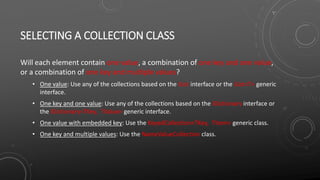 SELECTING A COLLECTION CLASS
Will each element contain one value, a combination of one key and one value,
or a combination of one key and multiple values?
• One value: Use any of the collections based on the IList interface or the IList<T> generic
interface.
• One key and one value: Use any of the collections based on the IDictionary interface or
the IDictionary<TKey, TValue> generic interface.
• One value with embedded key: Use the KeyedCollection<TKey, TItem> generic class.
• One key and multiple values: Use the NameValueCollection class.
 