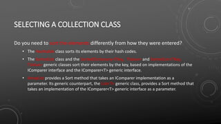 SELECTING A COLLECTION CLASS
Do you need to sort the elements differently from how they were entered?
• The Hashtable class sorts its elements by their hash codes.
• The SortedList class and the SortedDictionary<TKey, TValue> and SortedList<TKey,
TValue> generic classes sort their elements by the key, based on implementations of the
IComparer interface and the IComparer<T> generic interface.
• ArrayList provides a Sort method that takes an IComparer implementation as a
parameter. Its generic counterpart, the List<T> generic class, provides a Sort method that
takes an implementation of the IComparer<T> generic interface as a parameter.
 