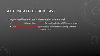 SELECTING A COLLECTION CLASS
• Do you need fast searches and retrieval of information?
• ListDictionary is faster than Hashtable for small collections (10 items or fewer).
• The Dictionary<TKey, TValue> generic class provides faster lookup than the
SortedDictionary<TKey, TValue> generic class.
 