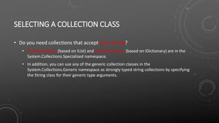 SELECTING A COLLECTION CLASS
• Do you need collections that accept only strings?
• StringCollection (based on IList) and StringDictionary (based on IDictionary) are in the
System.Collections.Specialized namespace.
• In addition, you can use any of the generic collection classes in the
System.Collections.Generic namespace as strongly typed string collections by specifying
the String class for their generic type arguments.
 