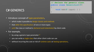 C# GENERICS
• Introduce concept of type parameters,
• which make it possible to design classes and methods
• that defer the specification of one or more types
• until the class or method is declared and instantiated by client code.
• For example,
• by using a generic type parameter T
• you can write a single class that other client code can use
• without incurring the cost or risk of runtime casts or boxing operations,
// Declare the generic class.
public class GenericList<T>
{
void Add(T input) { }
}
 