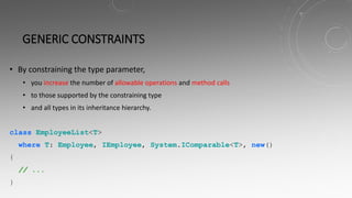 GENERIC CONSTRAINTS
• By constraining the type parameter,
• you increase the number of allowable operations and method calls
• to those supported by the constraining type
• and all types in its inheritance hierarchy.
class EmployeeList<T>
where T: Employee, IEmployee, System.IComparable<T>, new()
{
// ...
}
 