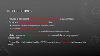 .NET OBJECTIVES
• Provide a consistent object-oriented programming environment.
• Provide a code-execution environment that
• Minimizes software deployment and versioning conflicts.
• Promotes safe execution of code.
• Eliminates performance problems of scripted or interpreted environments.
• Make developer experience consistent across widely varying types of
applications.
• Ensure that code based on the .NET Framework can integrate with any other
code.
 
