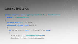 GENERIC SINGLETON
public abstract class AppSingletonMono<T> : MonoBehaviour
where T : MonoBehaviour
{
private static T singleton;
protected virtual void Awake()
{
if (singleton == null || singleton == this)
{
singleton = (T)(MonoBehaviour)this;
DontDestroyOnLoad(transform.root);
 