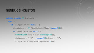 GENERIC SINGLETON
public static T instance {
get {
if (singleton == null) {
singleton = (T)FindObjectOfType(typeof(T));
if (singleton == null) {
GameObject obj = new GameObject();
obj.name = "[@" + typeof(T).Name + "]";
singleton = obj.AddComponent<T>();
 