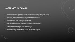 VARIANCE IN C# 4.0
• Supported for generic interface and delegate types only.
• Verified/enforced staticaliy in the definition.
• Value types are always invariant
• IEnumerable<int> is not IEnumerable<object>
• Similar to existing rules for arrays
• ref and out parameters need invariant types
 