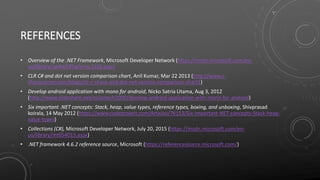 REFERENCES
• Overview of the .NET Framework, Microsoft Developer Network (https://msdn.microsoft.com/en-
us/library/zw4w595w(v=vs.110).aspx)
• CLR C# and dot net version comparison chart, Anil Kumar, Mar 22 2013 (http://www.c-
sharpcorner.com/blogs/clr-c-sharp-and-dot-net-version-comparison-chart1)
• Develop android application with mono for android, Nicko Satria Utama, Aug 3, 2012
(http://www.slideshare.net/nickotech2000/develop-android-application-with-mono-for-android)
• Six important .NET concepts: Stack, heap, value types, reference types, boxing, and unboxing, Shivprasad
koirala, 14 May 2012 (https://www.codeproject.com/Articles/76153/Six-important-NET-concepts-Stack-heap-
value-types)
• Collections (C#), Microsoft Developer Network, July 20, 2015 (https://msdn.microsoft.com/en-
us/library/mt654013.aspx)
• .NET framework 4.6.2 reference source, Microsoft (https://referencesource.microsoft.com/)
 