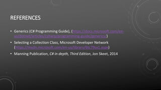REFERENCES
• Generics (C# Programming Guide), (https://docs.microsoft.com/en-
us/dotnet/articles/csharp/programming-guide/generics/)
• Selecting a Collection Class, Microsoft Developer Network
(https://msdn.microsoft.com/en-us/library/6tc79sx1.aspx)
• Manning Publication, C# in depth, Third Edition, Jon Skeet, 2014
 