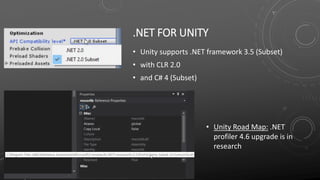 .NET FOR UNITY
• Unity supports .NET framework 3.5 (Subset)
• with CLR 2.0
• and C# 4 (Subset)
• Unity Road Map: .NET
profiler 4.6 upgrade is in
research
 