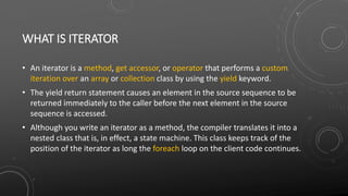 WHAT IS ITERATOR
• An iterator is a method, get accessor, or operator that performs a custom
iteration over an array or collection class by using the yield keyword.
• The yield return statement causes an element in the source sequence to be
returned immediately to the caller before the next element in the source
sequence is accessed.
• Although you write an iterator as a method, the compiler translates it into a
nested class that is, in effect, a state machine. This class keeps track of the
position of the iterator as long the foreach loop on the client code continues.
 