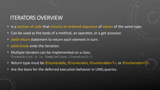 ITERATORS OVERVIEW
• Is a section of code that returns an ordered sequence of values of the same type.
• Can be used as the body of a method, an operator, or a get accessor.
• yield return statement to return each element in turn.
• yield break ends the iteration.
• Multiple iterators can be implemented on a class.
foreach(int x in SampleClass.Iterator2){}
• Return type must be IEnumerable, IEnumerator, IEnumerable<T>, or IEnumerator<T>.
• Are the basis for the deferred execution behavior in LINQ queries.
 
