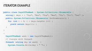 ITERATOR EXAMPLE
public class DaysOfTheWeek : System.Collections.IEnumerable {
string[] days = { "Sun", "Mon", "Tue", "Wed", "Thr", "Fri", "Sat" };
public System.Collections.IEnumerator GetEnumerator() {
for (int i = 0; i < days.Length; i++) {
yield return days[i]; }
}
}
…
DaysOfTheWeek week = new DaysOfTheWeek();
// Iterate with foreach
foreach (string day in week) {
System.Console.Write(day + " "); }
 