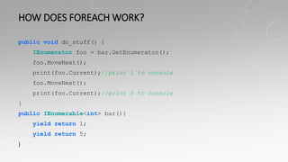 HOW DOES FOREACH WORK?
public void do_stuff() {
IEnumerator foo = bar.GetEnumerator();
foo.MoveNext();
print(foo.Current);//print 1 to console
foo.MoveNext();
print(foo.Current);//print 5 to console
}
public IEnumerable<int> bar(){
yield return 1;
yield return 5;
}
 
