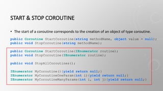 START & STOP COROUTINE
• The start of a coroutine corresponds to the creation of an object of type coroutine.
public Coroutine StartCoroutine(string methodName, object value = null);
public void StopCoroutine(string methodName);
public Coroutine StartCoroutine(IEnumerator routine);
public void StopCoroutine(IEnumerator routine);
public void StopAllCoroutines();
IEnumerator MyCoroutine(){yield return null;}
IEnumerator MyCoroutineOneParam(int i){yield return null;}
IEnumerator MyCoroutineManyParams(int i, int j){yield return null;}
 