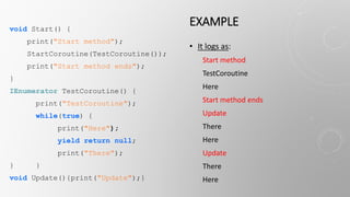 EXAMPLEvoid Start() {
print("Start method");
StartCoroutine(TestCoroutine());
print("Start method ends");
}
IEnumerator TestCoroutine() {
print("TestCoroutine");
while(true) {
print("Here");
yield return null;
print("There");
} }
void Update(){print("Update");}
• It logs as:
Start method
TestCoroutine
Here
Start method ends
Update
There
Here
Update
There
Here
 