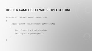 DESTROY GAME OBJECT WILL STOP COROUTINE
void OnCollisionEnter(Collision col)
{
if(col.gameObject.CompareTag("Rocket"))
{
StartCoroutine(Explosion());
Destroy(this.gameObject);
}
}
 