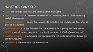 WHAT YOU CAN YIELD
• null – the coroutine executes the next time that it is eligible
• WaitForEndOfFrame – the coroutine executes on the frame, after all of the rendering
and GUI is complete
• WaitForFixedUpdate – causes this coroutine to execute at the next physics step, after all
physics is calculated
• WaitForSeconds – causes the coroutine not to execute for a given game time period
• WWW – waits for a web request to complete (resumes as if WaitForSeconds or null)
• Another coroutine – in which case the new coroutine will run to completion before the
yielder is resumed
• yield break – immediately stops the coroutine.
• …
 