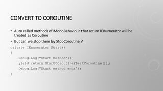 CONVERT TO COROUTINE
• Auto called methods of MonoBehaviour that return IEnumerator will be
treated as Coroutine
• But can we stop them by StopCoroutine ?
private IEnumerator Start()
{
Debug.Log("Start method");
yield return StartCoroutine(TestCoroutine());
Debug.Log("Start method ends");
}
 