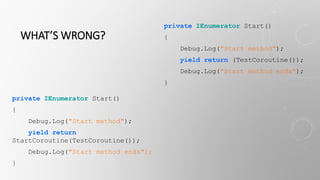 WHAT’S WRONG?
private IEnumerator Start()
{
Debug.Log("Start method");
yield return
StartCoroutine(TestCoroutine());
Debug.Log("Start method ends");
}
private IEnumerator Start()
{
Debug.Log("Start method");
yield return (TestCoroutine());
Debug.Log("Start method ends");
}
 