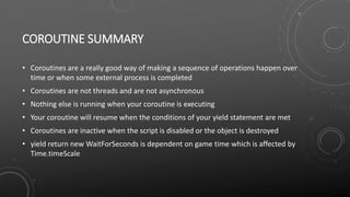 COROUTINE SUMMARY
• Coroutines are a really good way of making a sequence of operations happen over
time or when some external process is completed
• Coroutines are not threads and are not asynchronous
• Nothing else is running when your coroutine is executing
• Your coroutine will resume when the conditions of your yield statement are met
• Coroutines are inactive when the script is disabled or the object is destroyed
• yield return new WaitForSeconds is dependent on game time which is affected by
Time.timeScale
 