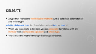 DELEGATE
• A type that represents references to methods with a particular parameter list
and return type.
public delegate int PerformCalculation(int x, int y);
• When you instantiate a delegate, you can associate its instance with any
method with a compatible signature and return type.
• You can call the method through the delegate instance.
 