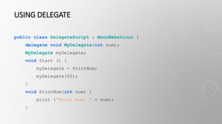 USING DELEGATE
public class DelegateScript : MonoBehaviour {
delegate void MyDelegate(int num);
MyDelegate myDelegate;
void Start () {
myDelegate = PrintNum;
myDelegate(50);
}
void PrintNum(int num) {
print ("Print Num: " + num);
}
 