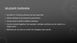 DELEGATE OVERVIEW
• Are like C++ function pointers but are type safe.
• Allow methods to be passed as parameters.
• Can be used to define callback methods.
• Can be chained together; for example, multiple methods can be called on a
single event.
• Methods do not have to match the delegate type exactly.
 