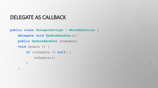 DELEGATE AS CALLBACK
public class DelegateScript : MonoBehaviour {
delegate void UpdateHandler();
public UpdateHandler onUpdate;
void Update () {
if (onUpdate != null) {
onUpdate();
}
}
 