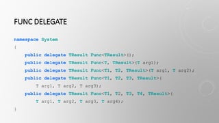 FUNC DELEGATE
namespace System
{
public delegate TResult Func<TResult>();
public delegate TResult Func<T, TResult>(T arg1);
public delegate TResult Func<T1, T2, TResult>(T arg1, T arg2);
public delegate TResult Func<T1, T2, T3, TResult>(
T arg1, T arg2, T arg3);
public delegate TResult Func<T1, T2, T3, T4, TResult>(
T arg1, T arg2, T arg3, T arg4);
}
 