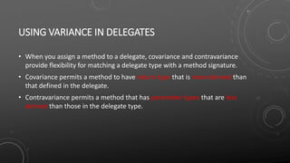 USING VARIANCE IN DELEGATES
• When you assign a method to a delegate, covariance and contravariance
provide flexibility for matching a delegate type with a method signature.
• Covariance permits a method to have return type that is more derived than
that defined in the delegate.
• Contravariance permits a method that has parameter types that are less
derived than those in the delegate type.
 
