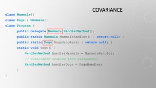 COVARIANCE
class Mammals{}
class Dogs : Mammals{}
class Program {
public delegate Mammals HandlerMethod();
public static Mammals MammalsHandler() { return null; }
public static Dogs DogsHandler() { return null; }
static void Test() {
HandlerMethod handlerMammals = MammalsHandler;
// Covariance enables this assignment.
HandlerMethod handlerDogs = DogsHandler;
}
}
 
