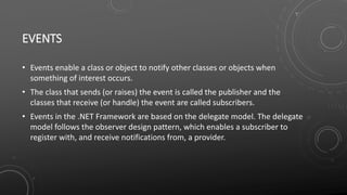 EVENTS
• Events enable a class or object to notify other classes or objects when
something of interest occurs.
• The class that sends (or raises) the event is called the publisher and the
classes that receive (or handle) the event are called subscribers.
• Events in the .NET Framework are based on the delegate model. The delegate
model follows the observer design pattern, which enables a subscriber to
register with, and receive notifications from, a provider.
 