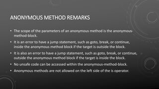 ANONYMOUS METHOD REMARKS
• The scope of the parameters of an anonymous method is the anonymous-
method-block.
• It is an error to have a jump statement, such as goto, break, or continue,
inside the anonymous method block if the target is outside the block.
• It is also an error to have a jump statement, such as goto, break, or continue,
outside the anonymous method block if the target is inside the block.
• No unsafe code can be accessed within the anonymous-method-block.
• Anonymous methods are not allowed on the left side of the is operator.
 