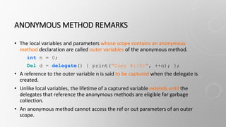 ANONYMOUS METHOD REMARKS
• The local variables and parameters whose scope contains an anonymous
method declaration are called outer variables of the anonymous method.
int n = 0;
Del d = delegate() { print("Copy #:{0}", ++n); };
• A reference to the outer variable n is said to be captured when the delegate is
created.
• Unlike local variables, the lifetime of a captured variable extends until the
delegates that reference the anonymous methods are eligible for garbage
collection.
• An anonymous method cannot access the ref or out parameters of an outer
scope.
 