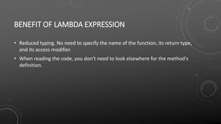 BENEFIT OF LAMBDA EXPRESSION
• Reduced typing. No need to specify the name of the function, its return type,
and its access modifier.
• When reading the code, you don't need to look elsewhere for the method's
definition.
 