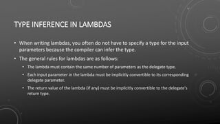 TYPE INFERENCE IN LAMBDAS
• When writing lambdas, you often do not have to specify a type for the input
parameters because the compiler can infer the type.
• The general rules for lambdas are as follows:
• The lambda must contain the same number of parameters as the delegate type.
• Each input parameter in the lambda must be implicitly convertible to its corresponding
delegate parameter.
• The return value of the lambda (if any) must be implicitly convertible to the delegate's
return type.
 