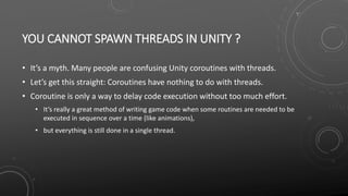 YOU CANNOT SPAWN THREADS IN UNITY ?
• It’s a myth. Many people are confusing Unity coroutines with threads.
• Let’s get this straight: Coroutines have nothing to do with threads.
• Coroutine is only a way to delay code execution without too much effort.
• It’s really a great method of writing game code when some routines are needed to be
executed in sequence over a time (like animations),
• but everything is still done in a single thread.
 