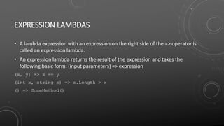 EXPRESSION LAMBDAS
• A lambda expression with an expression on the right side of the => operator is
called an expression lambda.
• An expression lambda returns the result of the expression and takes the
following basic form: (input parameters) => expression
(x, y) => x == y
(int x, string s) => s.Length > x
() => SomeMethod()
 
