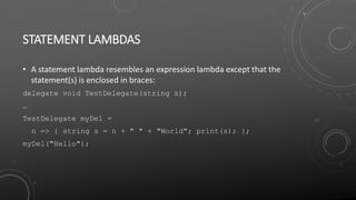 STATEMENT LAMBDAS
• A statement lambda resembles an expression lambda except that the
statement(s) is enclosed in braces:
delegate void TestDelegate(string s);
…
TestDelegate myDel =
n => { string s = n + " " + "World"; print(s); };
myDel("Hello");
 
