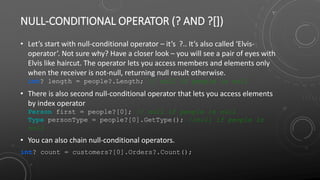 NULL-CONDITIONAL OPERATOR (? AND ?[])
• Let’s start with null-conditional operator – it’s ?.. It’s also called ‘Elvis-
operator’. Not sure why? Have a closer look – you will see a pair of eyes with
Elvis like haircut. The operator lets you access members and elements only
when the receiver is not-null, returning null result otherwise.
int? length = people?.Length; // null if people is null
• There is also second null-conditional operator that lets you access elements
by index operator
Person first = people?[0]; // null if people is null
Type personType = people?[0].GetType(); //null if people is
null
• You can also chain null-conditional operators.
int? count = customers?[0].Orders?.Count();
 