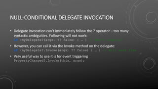NULL-CONDITIONAL DELEGATE INVOCATION
• Delegate invocation can’t immediately follow the ? operator – too many
syntactic ambiguities. Following will not work:
if (myDelegate?(args) ?? false) { … } // Won’t compile!
• However, you can call it via the Invoke method on the delegate:
if (myDelegate?.Invoke(args) ?? false) { … } // Will work fine
• Very useful way to use it is for event triggering
PropertyChanged?.Invoke(this, args);
 